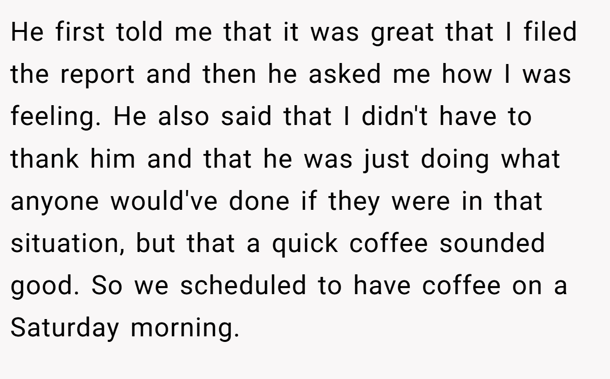 He first told me that it was great that I filed the report and then he asked me how I was feeling. He also said that I didn't have to thank him and that he was just doing what anyone would've done if they were in that situation, but that a quick coffee sounded good. So we scheduled to have coffee on a Saturday morning.