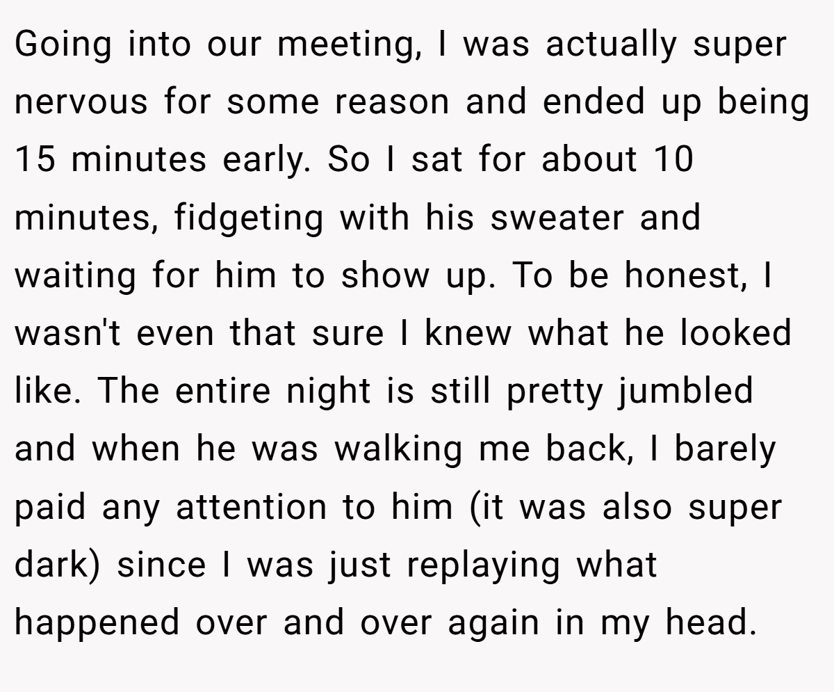 Going into our meeting, I was actually super nervous for some reason and ended up being 15 minutes early. So I sat for about 10 minutes, fidgeting with his sweater and waiting for him to show up. To be honest, I wasn't even that sure I knew what he looked like. The entire night is still pretty jumbled and when he was walking me back, I barely paid any attention to him (it was also super dark) since I was just replaying what happened over and over again in my head.