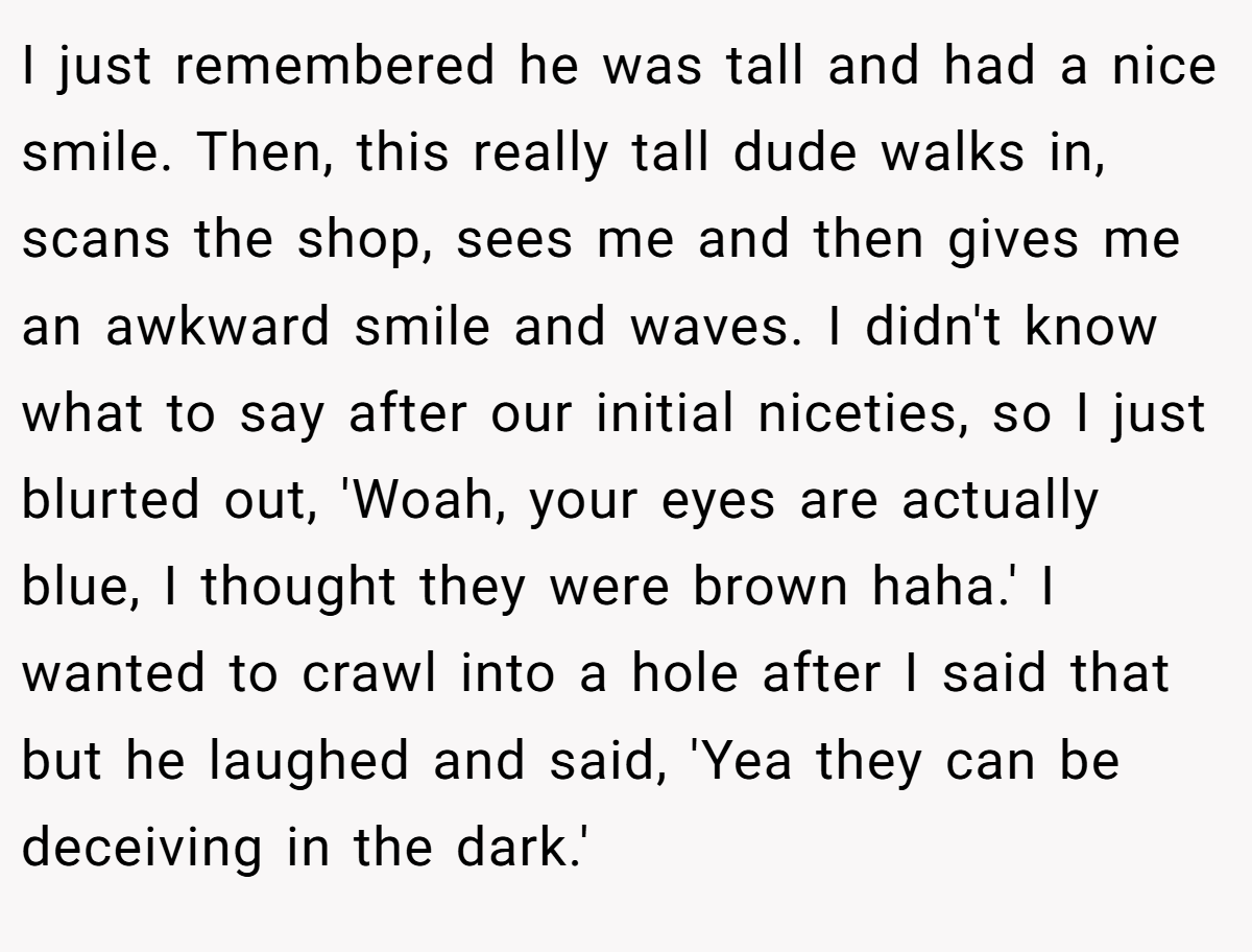 I just remembered he was tall and had a nice smile. Then, this really tall dude walks in, scans the shop, sees me and then gives me an awkward smile and waves. I didn't know what to say after our initial niceties, so I just blurted out, 'Woah, your eyes are actually blue, I thought they were brown haha.' I wanted to crawl into a hole after I said that but he laughed and said, 'Yea they can be deceiving in the dark.'
