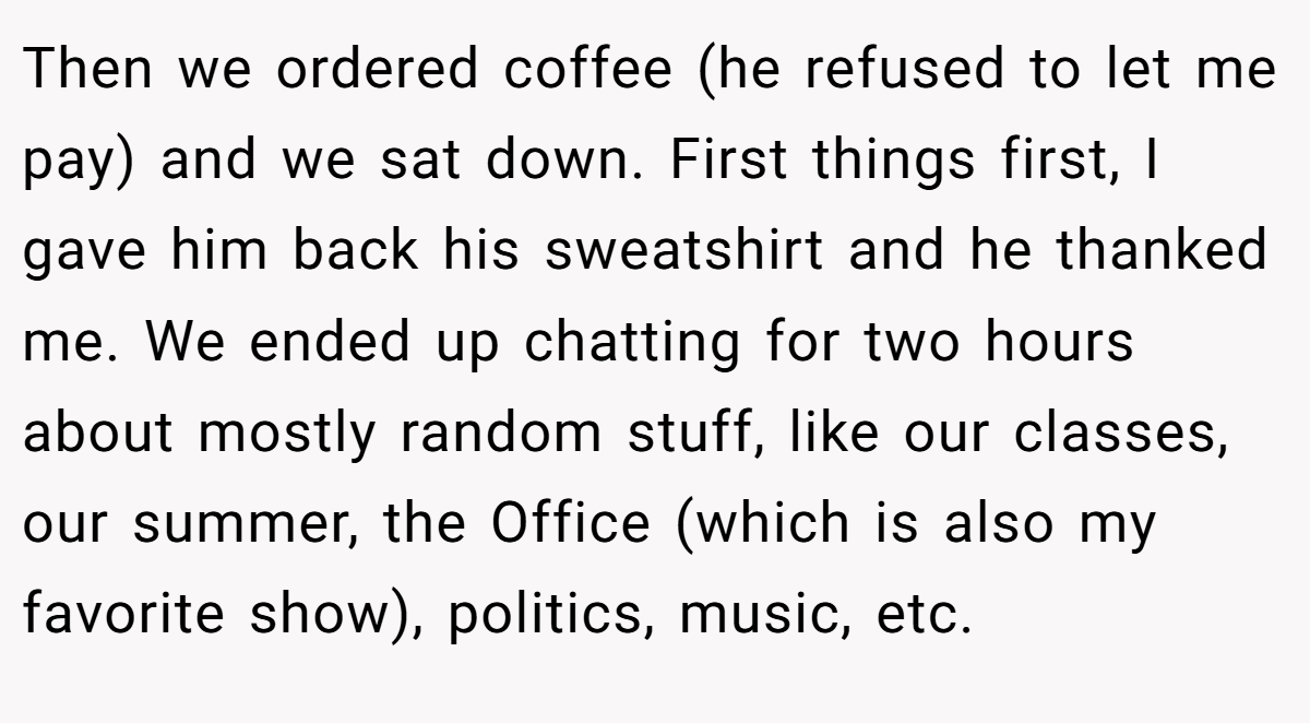 Then we ordered coffee (he refused to let me pay) and we sat down. First things first, I gave him back his sweatshirt and he thanked me. We ended up chatting for two hours about mostly random stuff, like our classes, our summer, the Office (which is also my favorite show), politics, music, etc.