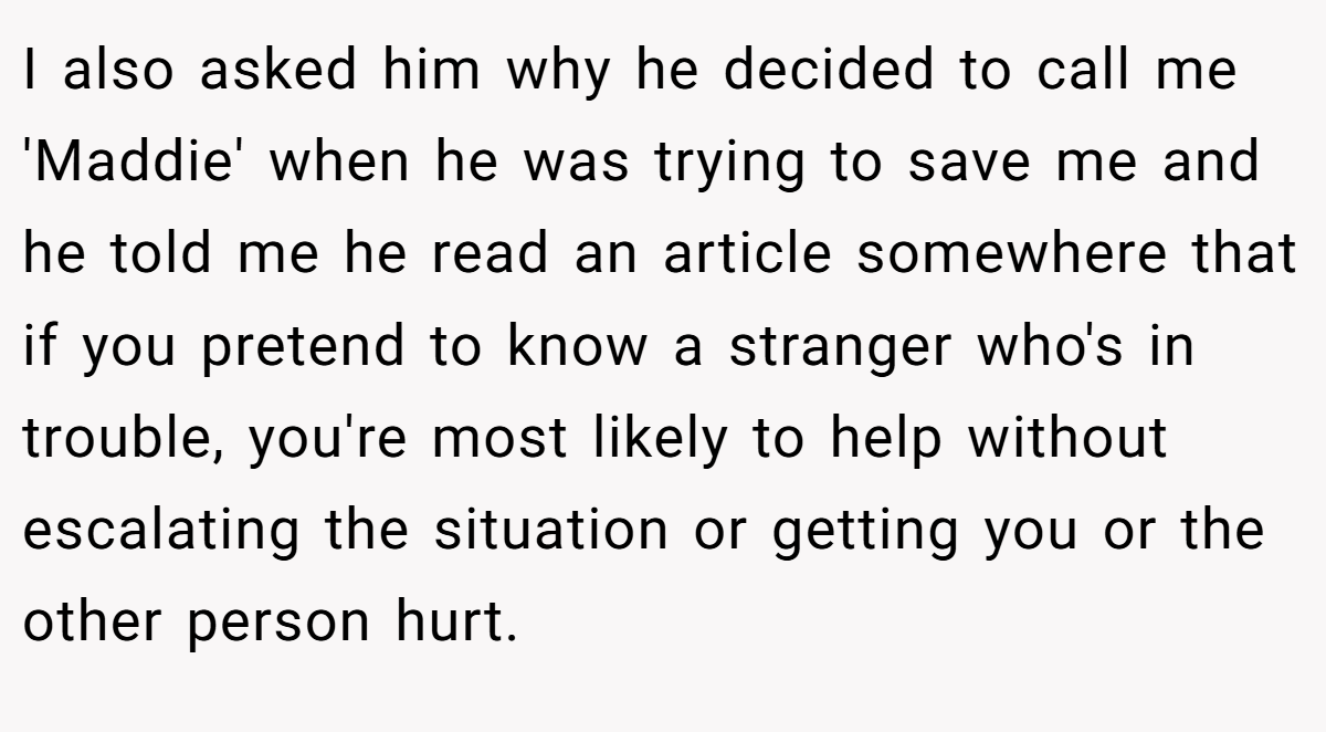 I also asked him why he decided to call me 'Maddie' when he was trying to save me and he told me he read an article somewhere that if you pretend to know a stranger who's in trouble, you're most likely to help without escalating the situation or getting you or the other person hurt.