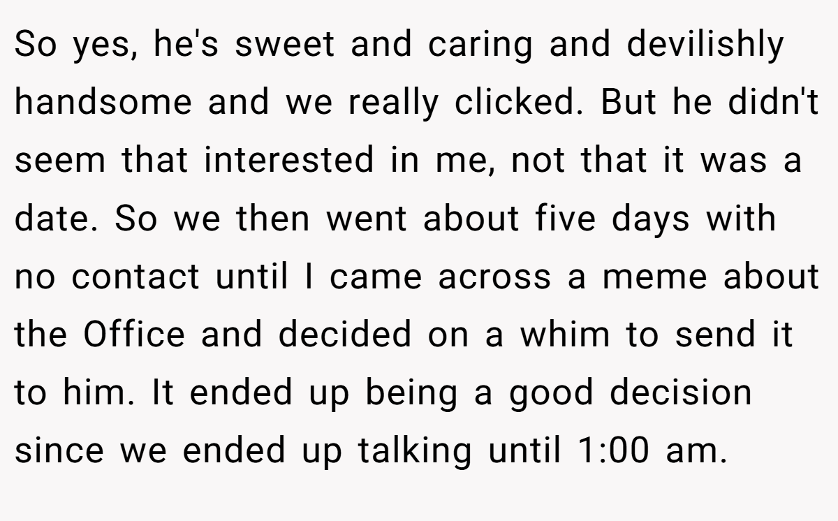So yes, he's sweet and caring and devilishly handsome and we really clicked. But he didn't seem that interested in me, not that it was a date. So we then went about five days with no contact until I came across a meme about the Office and decided on a whim to send it to him. It ended up being a good decision since we ended up talking until 1:00 am.