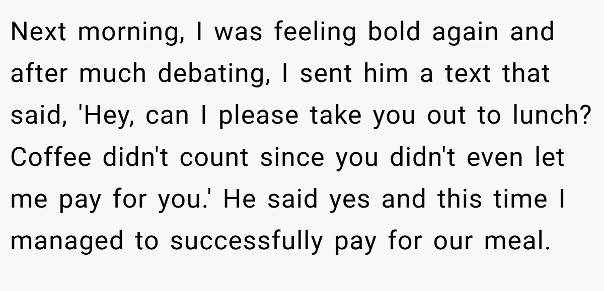 Next morning, I was feeling bold again and after much debating, I sent him a text that said, 'Hey, can I please take you out to lunch? Coffee didn't count since you didn't even let me pay for you.' He said yes and this time I managed to successfully pay for our meal.