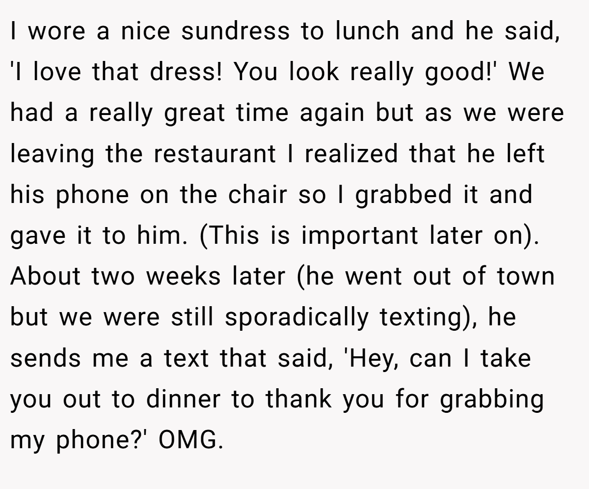 I wore a nice sundress to lunch and he said, 'I love that dress! You look really good!' We had a really great time again but as we were leaving the restaurant I realized that he left his phone on the chair so I grabbed it and gave it to him. (This is important later on). About two weeks later (he went out of town but we were still sporadically texting), he sends me a text that said, 'Hey, can I take you out to dinner to thank you for grabbing my phone?' OMG.