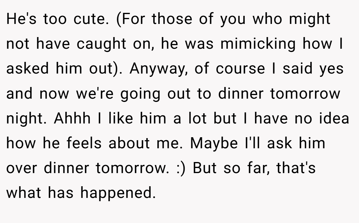 He's too cute. (For those of you who might not have caught on, he was mimicking how I asked him out). Anyway, of course I said yes and now we're going out to dinner tomorrow night. Ahhh I like him a lot but I have no idea how he feels about me. Maybe I'll ask him over dinner tomorrow. :) But so far, that's what has happened.