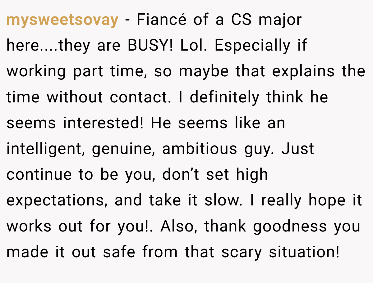 mysweetsovay − Fiancé of a CS major here....they are BUSY! Lol. Especially if working part time, so maybe that explains the time without contact. I definitely think he seems interested! He seems like an intelligent, genuine, ambitious guy. Just continue to be you, don’t set high expectations, and take it slow. I really hope it works out for you!. Also, thank goodness you made it out safe from that scary situation!