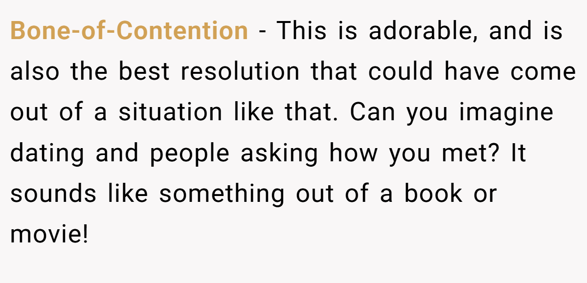 Bone-of-Contention − This is adorable, and is also the best resolution that could have come out of a situation like that. Can you imagine dating and people asking how you met? It sounds like something out of a book or movie!