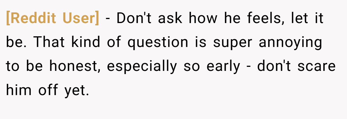[Reddit User] − Don't ask how he feels, let it be. That kind of question is super annoying to be honest, especially so early - don't scare him off yet.