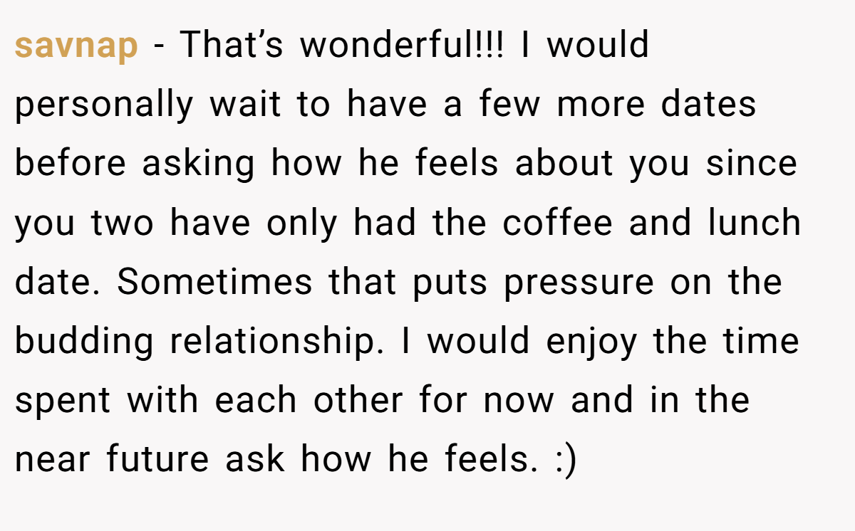 savnap − That’s wonderful!!! I would personally wait to have a few more dates before asking how he feels about you since you two have only had the coffee and lunch date. Sometimes that puts pressure on the budding relationship. I would enjoy the time spent with each other for now and in the near future ask how he feels. :)