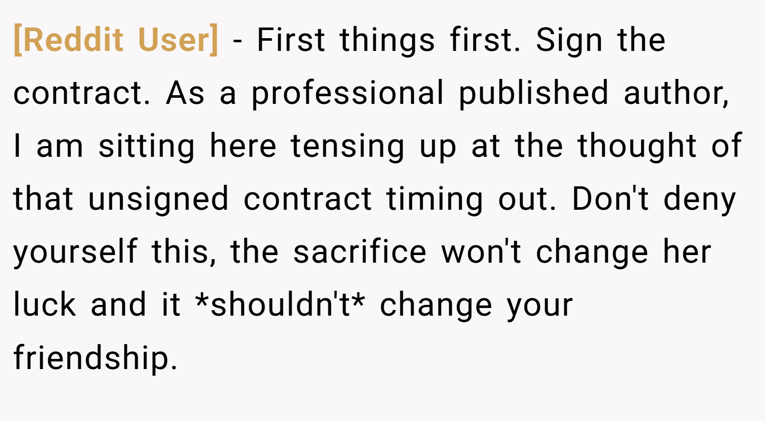 [Reddit User] − First things first. Sign the contract. As a professional published author, I am sitting here tensing up at the thought of that unsigned contract timing out. Don't deny yourself this, the sacrifice won't change her luck and it *shouldn't* change your friendship.
