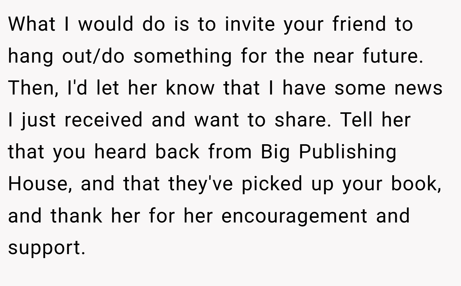 What I would do is to invite your friend to hang out/do something for the near future. Then, I'd let her know that I have some news I just received and want to share. Tell her that you heard back from Big Publishing House, and that they've picked up your book, and thank her for her encouragement and support.