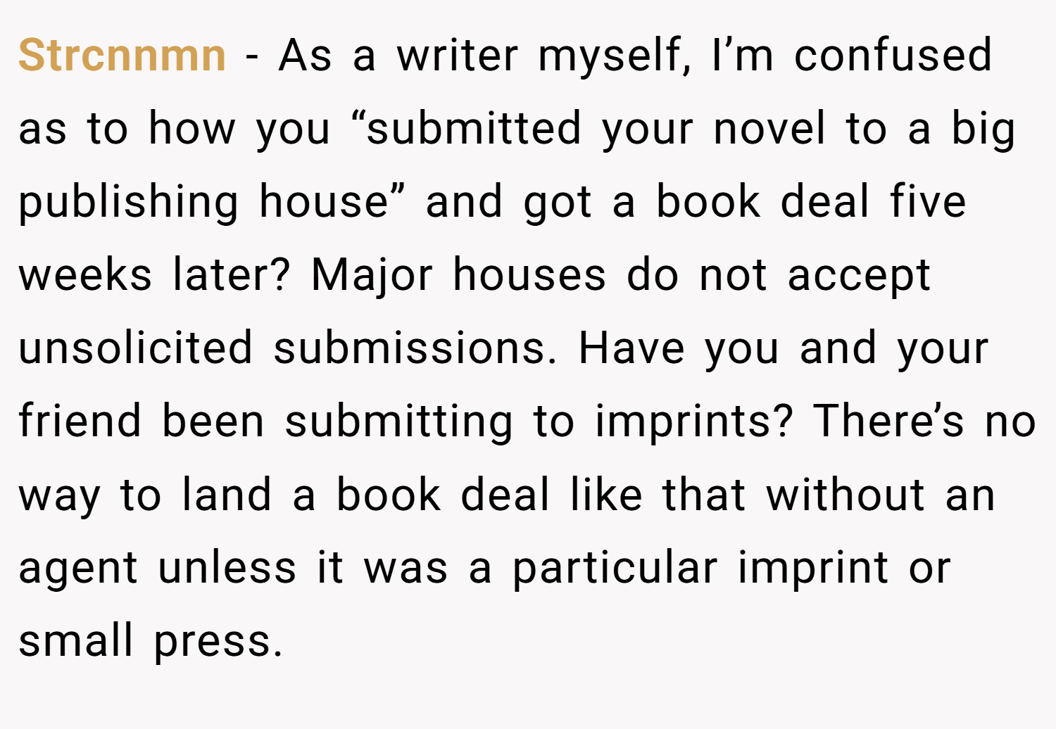Strcnnmn − As a writer myself, I’m confused as to how you “submitted your novel to a big publishing house” and got a book deal five weeks later? Major houses do not accept unsolicited submissions. Have you and your friend been submitting to imprints? There’s no way to land a book deal like that without an agent unless it was a particular imprint or small press.