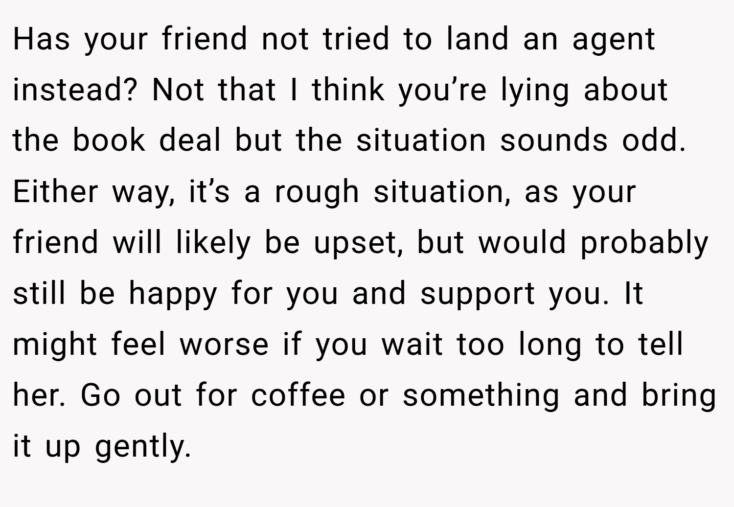 Has your friend not tried to land an agent instead? Not that I think you’re lying about the book deal but the situation sounds odd. Either way, it’s a rough situation, as your friend will likely be upset, but would probably still be happy for you and support you. It might feel worse if you wait too long to tell her. Go out for coffee or something and bring it up gently.