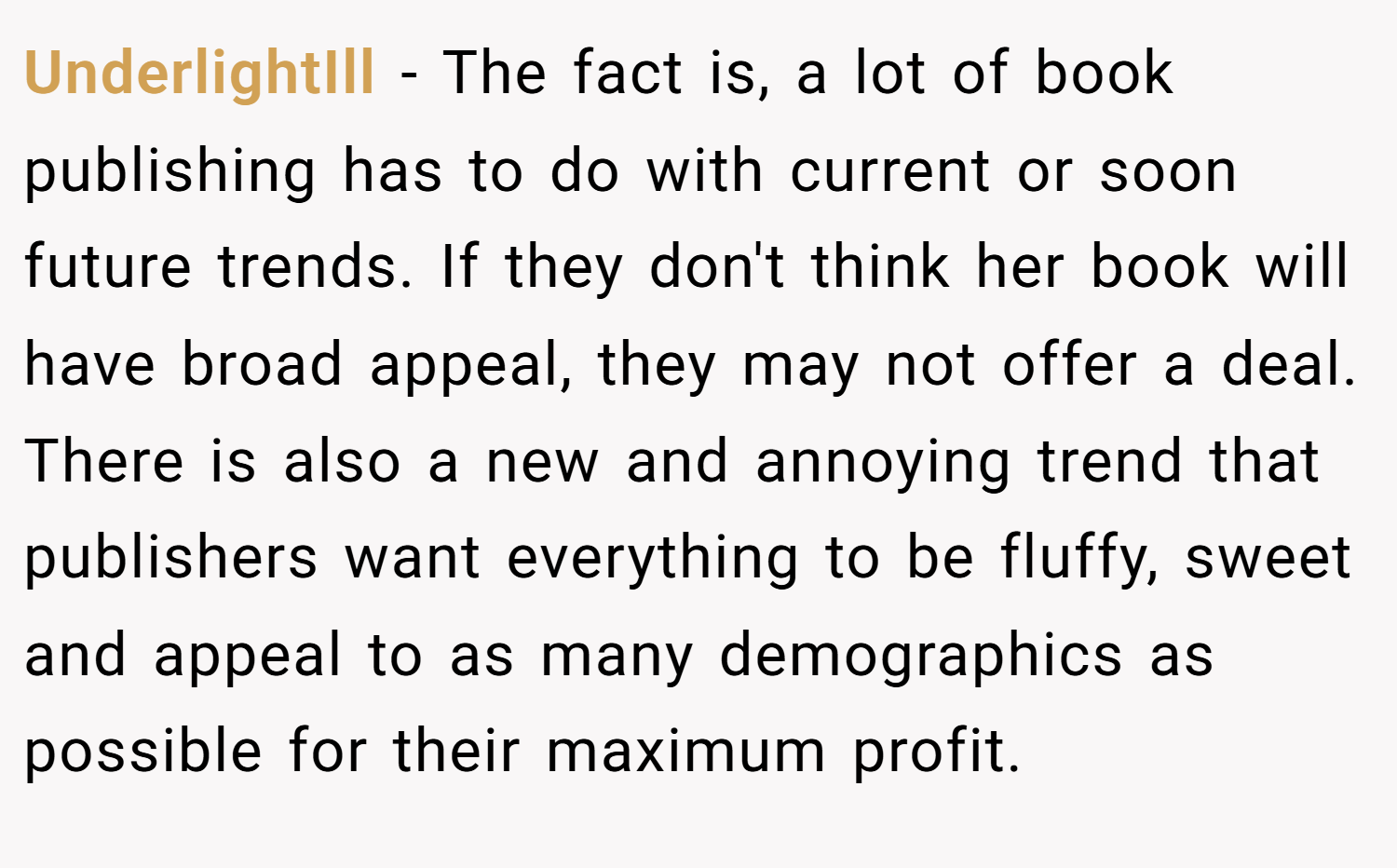 UnderlightIll − The fact is, a lot of book publishing has to do with current or soon future trends. If they don't think her book will have broad appeal, they may not offer a deal. There is also a new and annoying trend that publishers want everything to be fluffy, sweet and appeal to as many demographics as possible for their maximum profit.