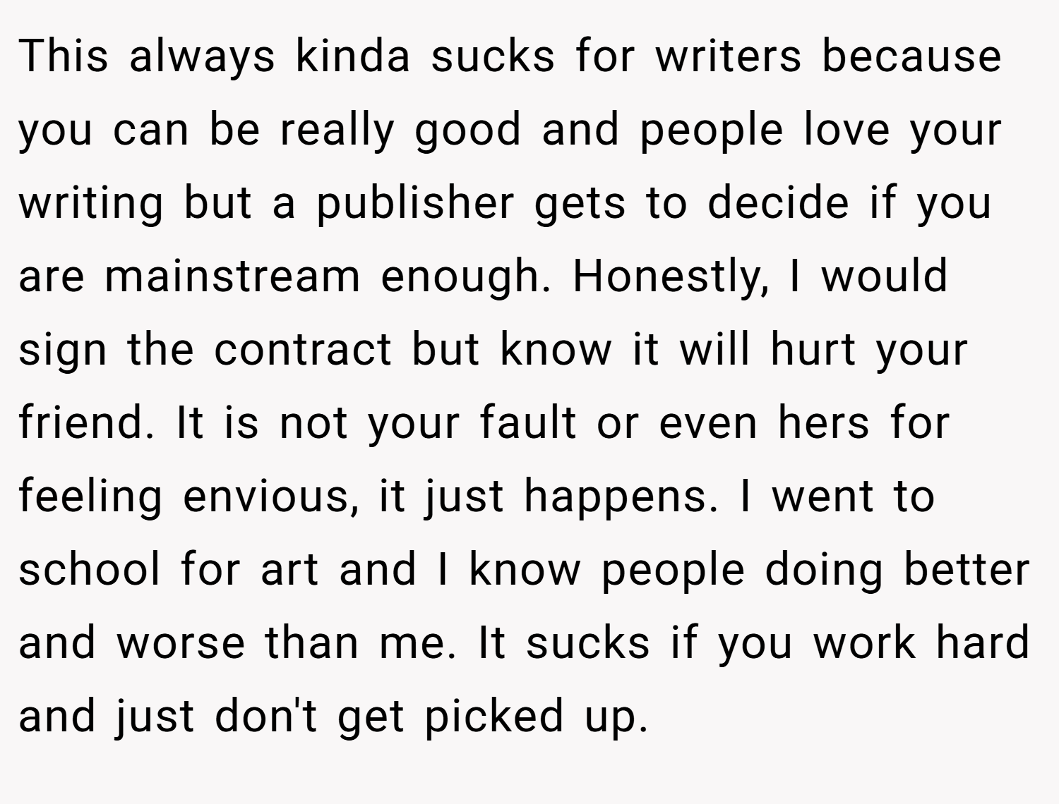 This always kinda sucks for writers because you can be really good and people love your writing but a publisher gets to decide if you are mainstream enough. Honestly, I would sign the contract but know it will hurt your friend. It is not your fault or even hers for feeling envious, it just happens. I went to school for art and I know people doing better and worse than me. It sucks if you work hard and just don't get picked up.