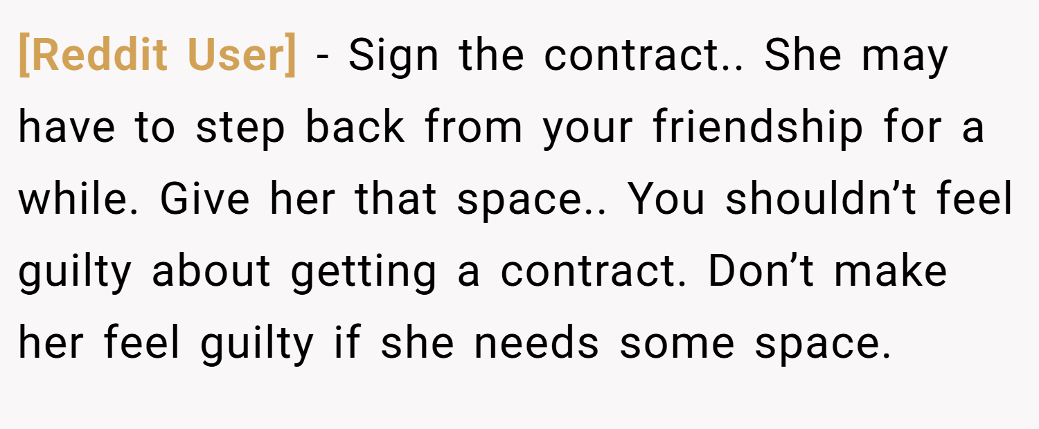 [Reddit User] − Sign the contract.. She may have to step back from your friendship for a while. Give her that space.. You shouldn’t feel guilty about getting a contract. Don’t make her feel guilty if she needs some space.