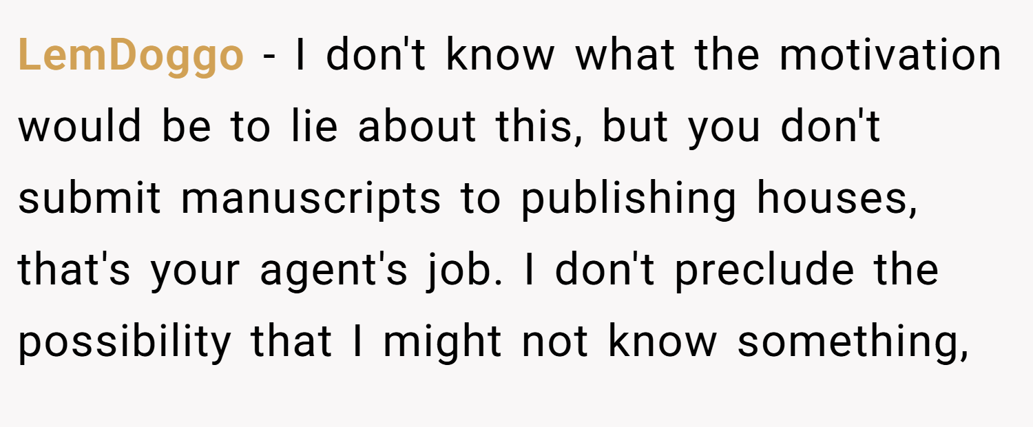 LemDoggo − I don't know what the motivation would be to lie about this, but you don't submit manuscripts to publishing houses, that's your agent's job. I don't preclude the possibility that I might not know something,
