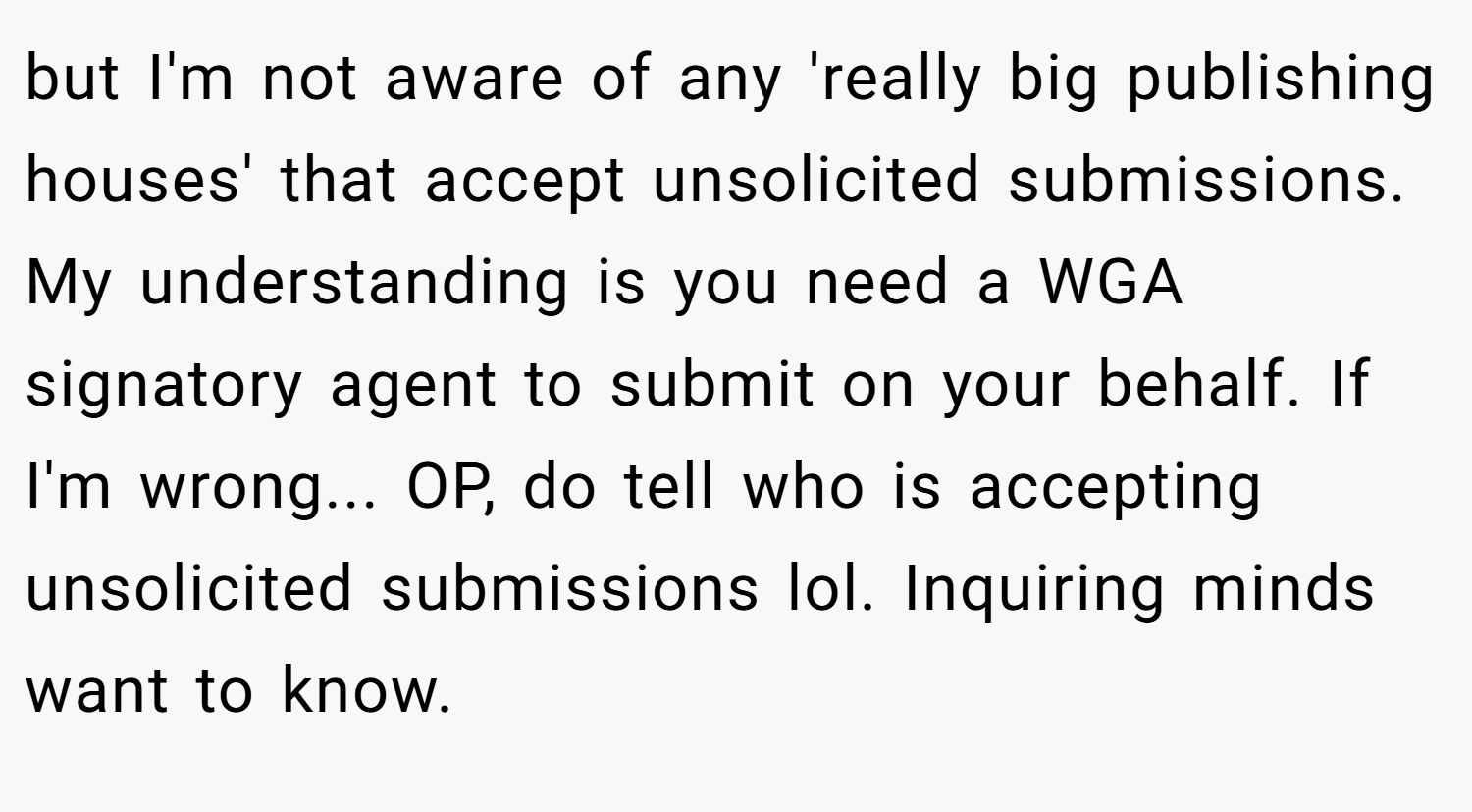 but I'm not aware of any 'really big publishing houses' that accept unsolicited submissions. My understanding is you need a WGA signatory agent to submit on your behalf. If I'm wrong... OP, do tell who is accepting unsolicited submissions lol. Inquiring minds want to know.