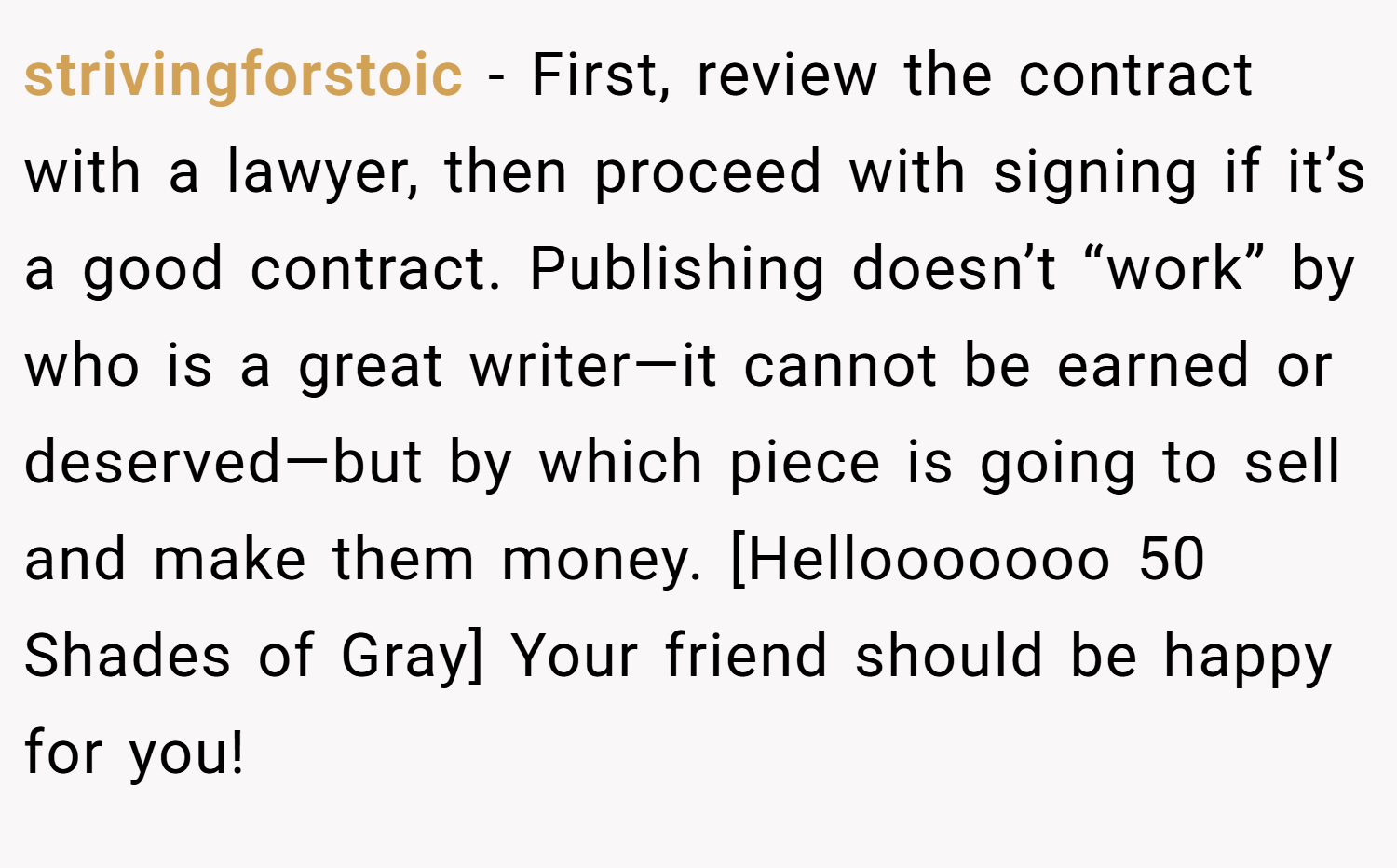 strivingforstoic − First, review the contract with a lawyer, then proceed with signing if it’s a good contract. Publishing doesn’t “work” by who is a great writer—it cannot be earned or deserved—but by which piece is going to sell and make them money. [Hellooooooo 50 Shades of Gray] Your friend should be happy for you!