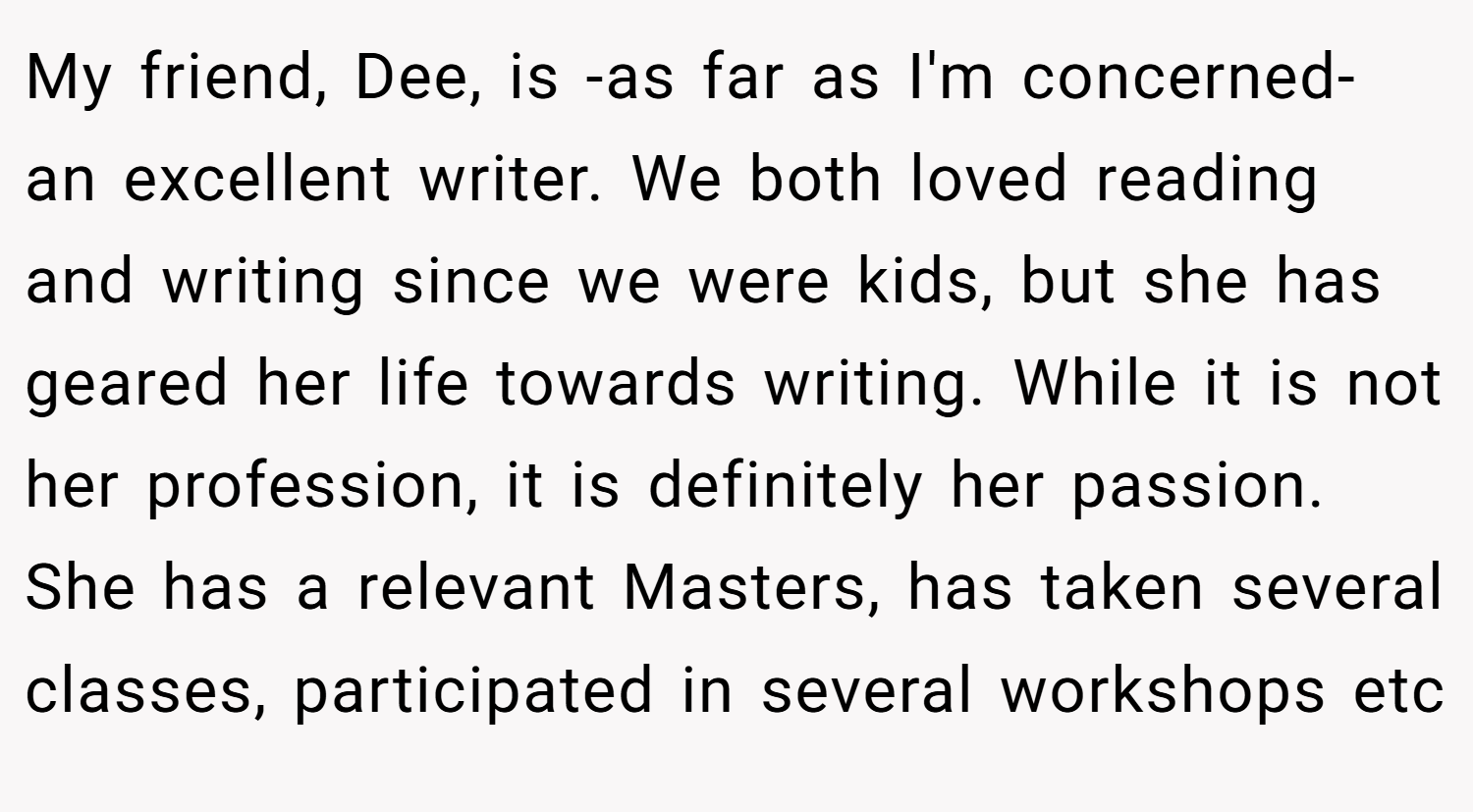 My friend, Dee, is -as far as I'm concerned- an excellent writer. We both loved reading and writing since we were kids, but she has geared her life towards writing. While it is not her profession, it is definitely her passion. She has a relevant Masters, has taken several classes, participated in several workshops etc