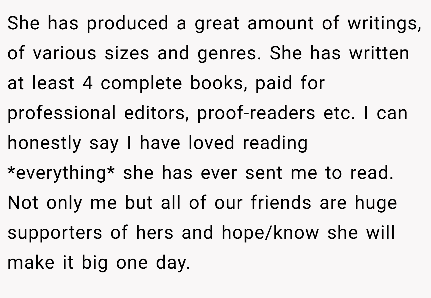 She has produced a great amount of writings, of various sizes and genres. She has written at least 4 complete books, paid for professional editors, proof-readers etc. I can honestly say I have loved reading *everything* she has ever sent me to read. Not only me but all of our friends are huge supporters of hers and hope/know she will make it big one day.