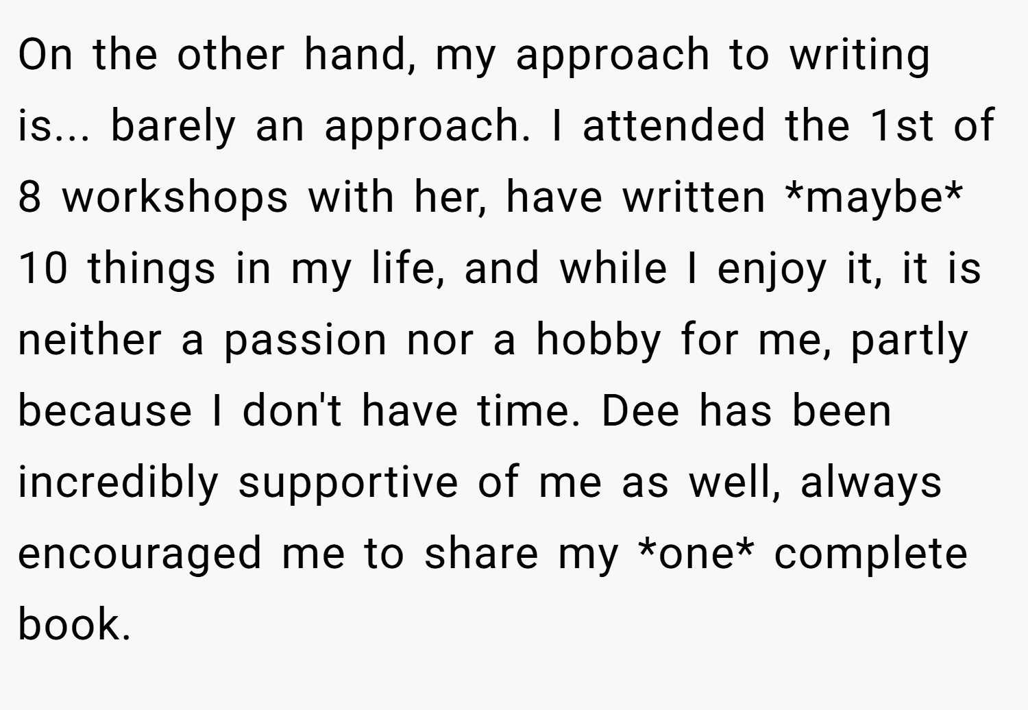 On the other hand, my approach to writing is... barely an approach. I attended the 1st of 8 workshops with her, have written *maybe* 10 things in my life, and while I enjoy it, it is neither a passion nor a hobby for me, partly because I don't have time. Dee has been incredibly supportive of me as well, always encouraged me to share my *one* complete book.