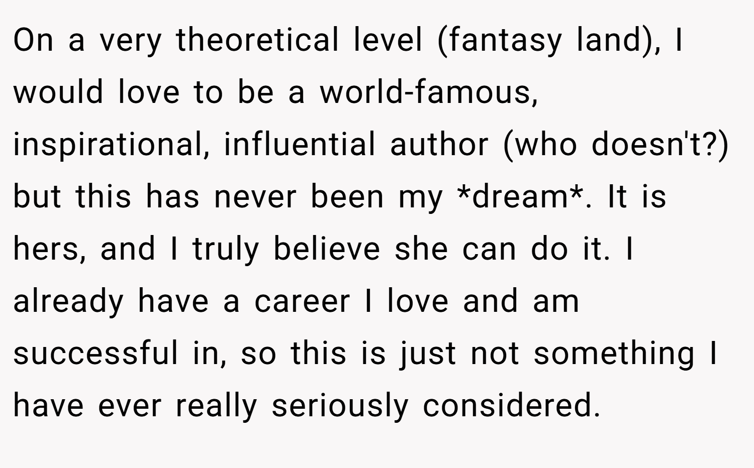 On a very theoretical level (fantasy land), I would love to be a world-famous, inspirational, influential author (who doesn't?) but this has never been my *dream*. It is hers, and I truly believe she can do it. I already have a career I love and am successful in, so this is just not something I have ever really seriously considered.