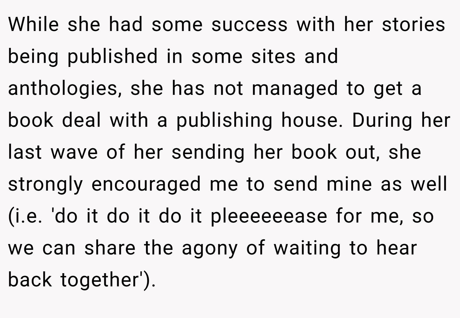 While she had some success with her stories being published in some sites and anthologies, she has not managed to get a book deal with a publishing house. During her last wave of her sending her book out, she strongly encouraged me to send mine as well (i.e. 'do it do it do it pleeeeeease for me, so we can share the agony of waiting to hear back together').