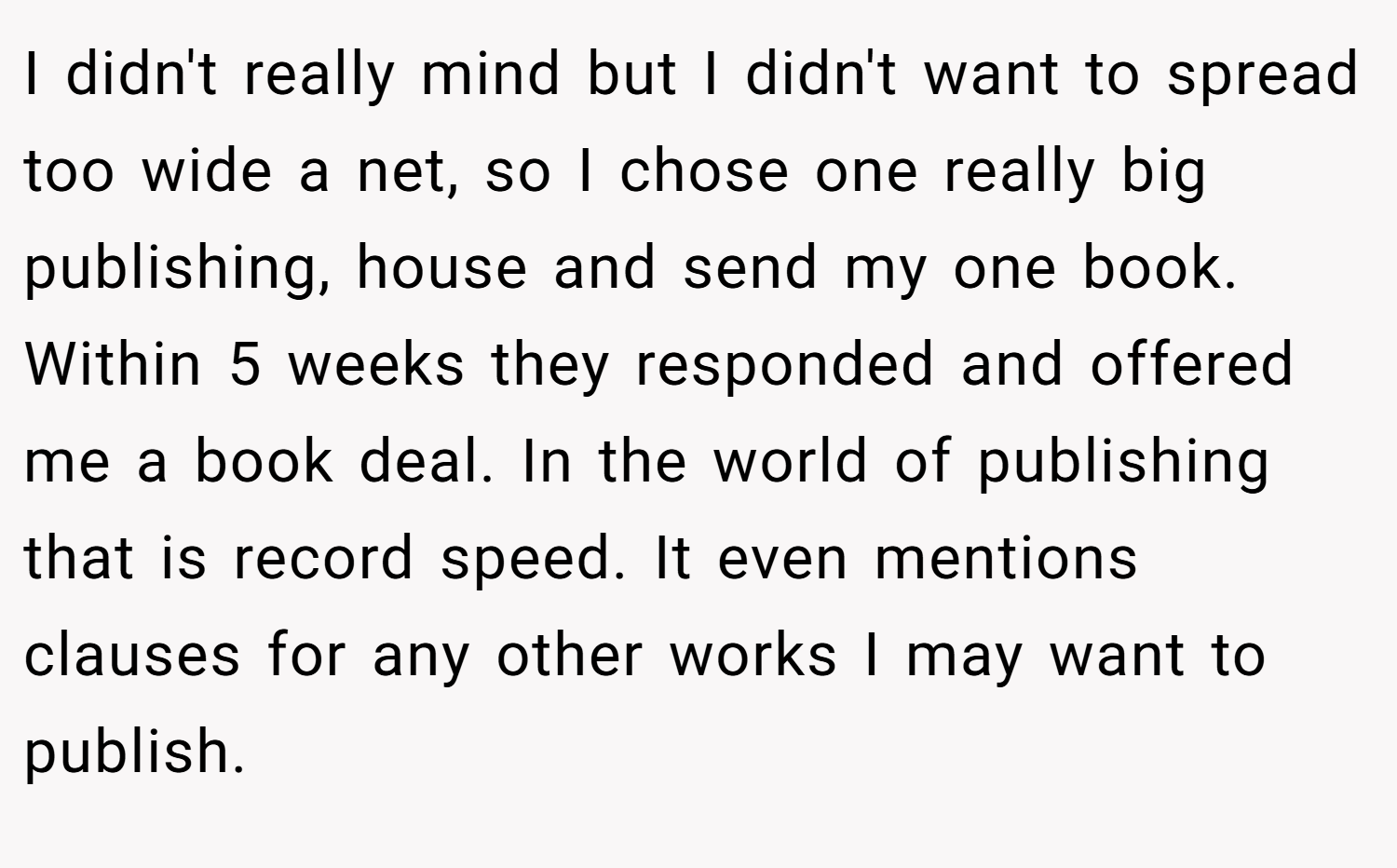 I didn't really mind but I didn't want to spread too wide a net, so I chose one really big publishing, house and send my one book. Within 5 weeks they responded and offered me a book deal. In the world of publishing that is record speed. It even mentions clauses for any other works I may want to publish.