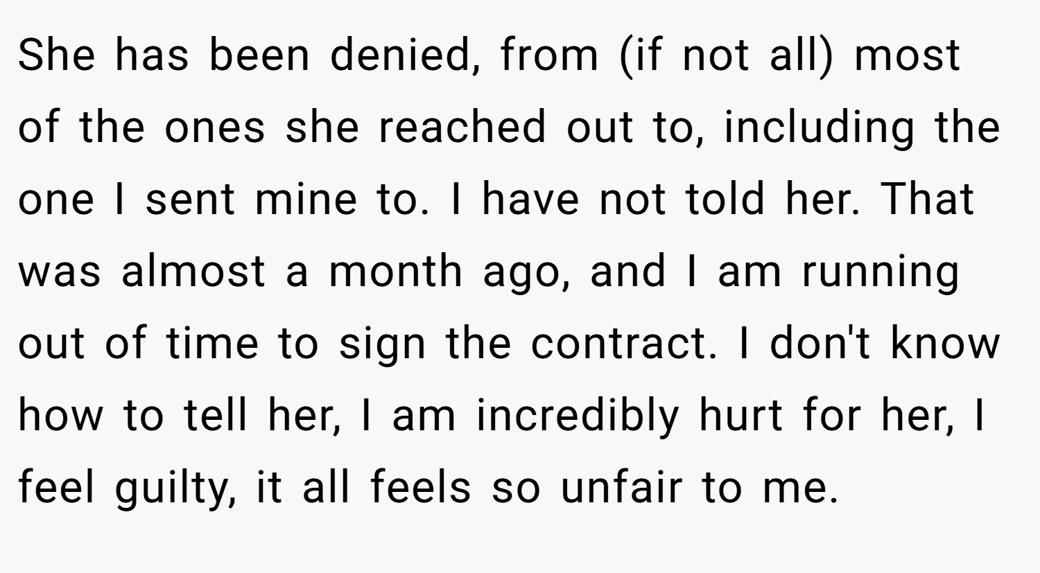 She has been denied, from (if not all) most of the ones she reached out to, including the one I sent mine to. I have not told her. That was almost a month ago, and I am running out of time to sign the contract. I don't know how to tell her, I am incredibly hurt for her, I feel guilty, it all feels so unfair to me.