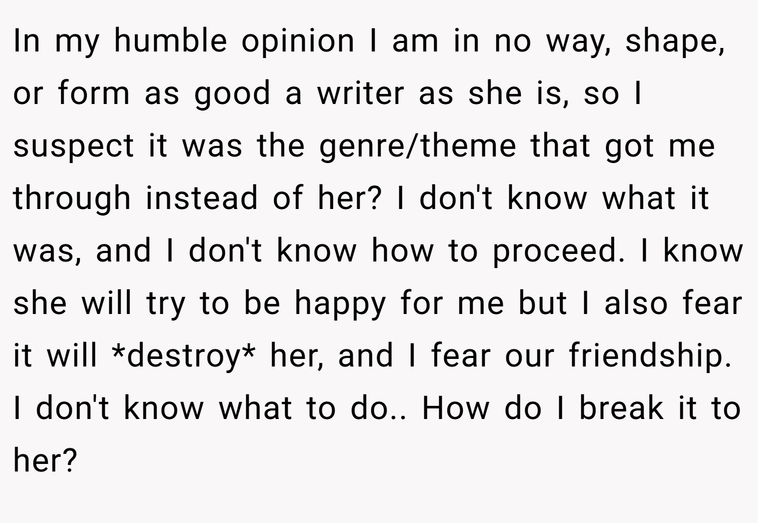 In my humble opinion I am in no way, shape, or form as good a writer as she is, so I suspect it was the genre/theme that got me through instead of her? I don't know what it was, and I don't know how to proceed. I know she will try to be happy for me but I also fear it will *destroy* her, and I fear our friendship. I don't know what to do.. How do I break it to her?