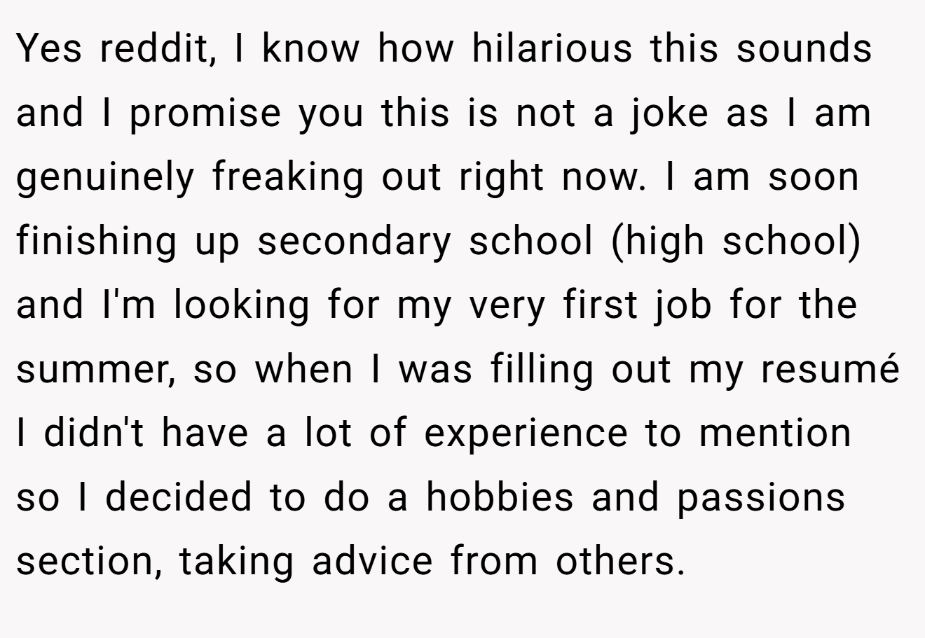 Yes reddit, I know how hilarious this sounds and I promise you this is not a joke as I am genuinely freaking out right now. I am soon finishing up secondary school (high school) and I'm looking for my very first job for the summer, so when I was filling out my resumé I didn't have a lot of experience to mention so I decided to do a hobbies and passions section, taking advice from others.
