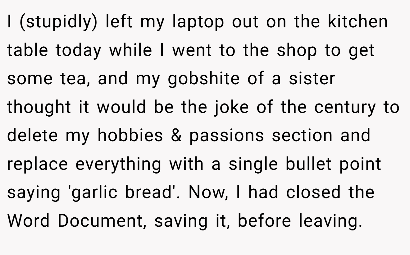 I (stupidly) left my laptop out on the kitchen table today while I went to the shop to get some tea, and my gobshite of a sister thought it would be the joke of the century to delete my hobbies & passions section and replace everything with a single bullet point saying 'garlic bread'. Now, I had closed the Word Document, saving it, before leaving.