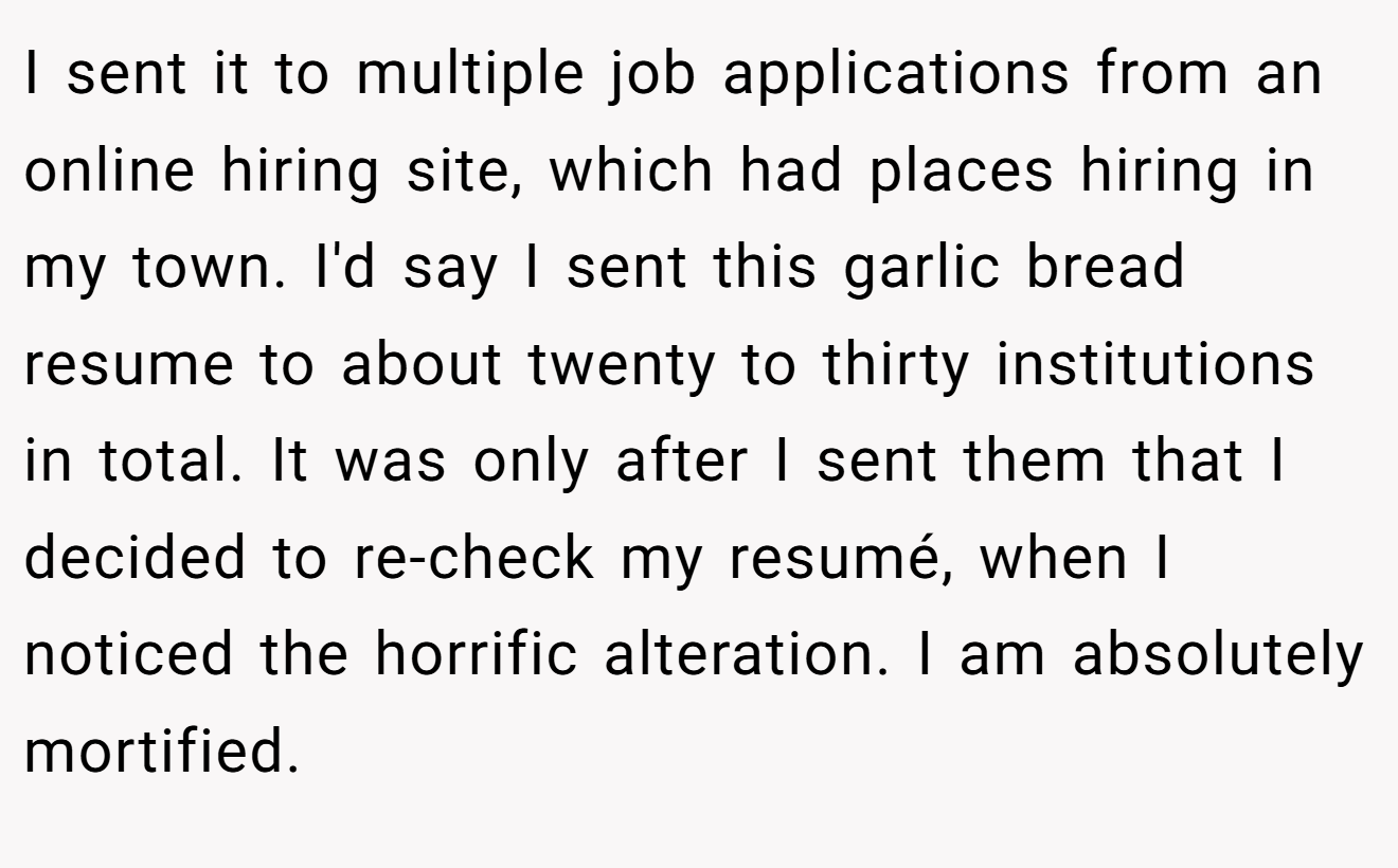 I sent it to multiple job applications from an online hiring site, which had places hiring in my town. I'd say I sent this garlic bread resume to about twenty to thirty institutions in total. It was only after I sent them that I decided to re-check my resumé, when I noticed the horrific alteration. I am absolutely mortified.