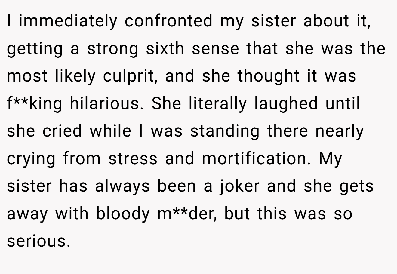 I immediately confronted my sister about it, getting a strong sixth sense that she was the most likely culprit, and she thought it was f**king hilarious. She literally laughed until she cried while I was standing there nearly crying from stress and mortification. My sister has always been a joker and she gets away with bloody m**der, but this was so serious.
