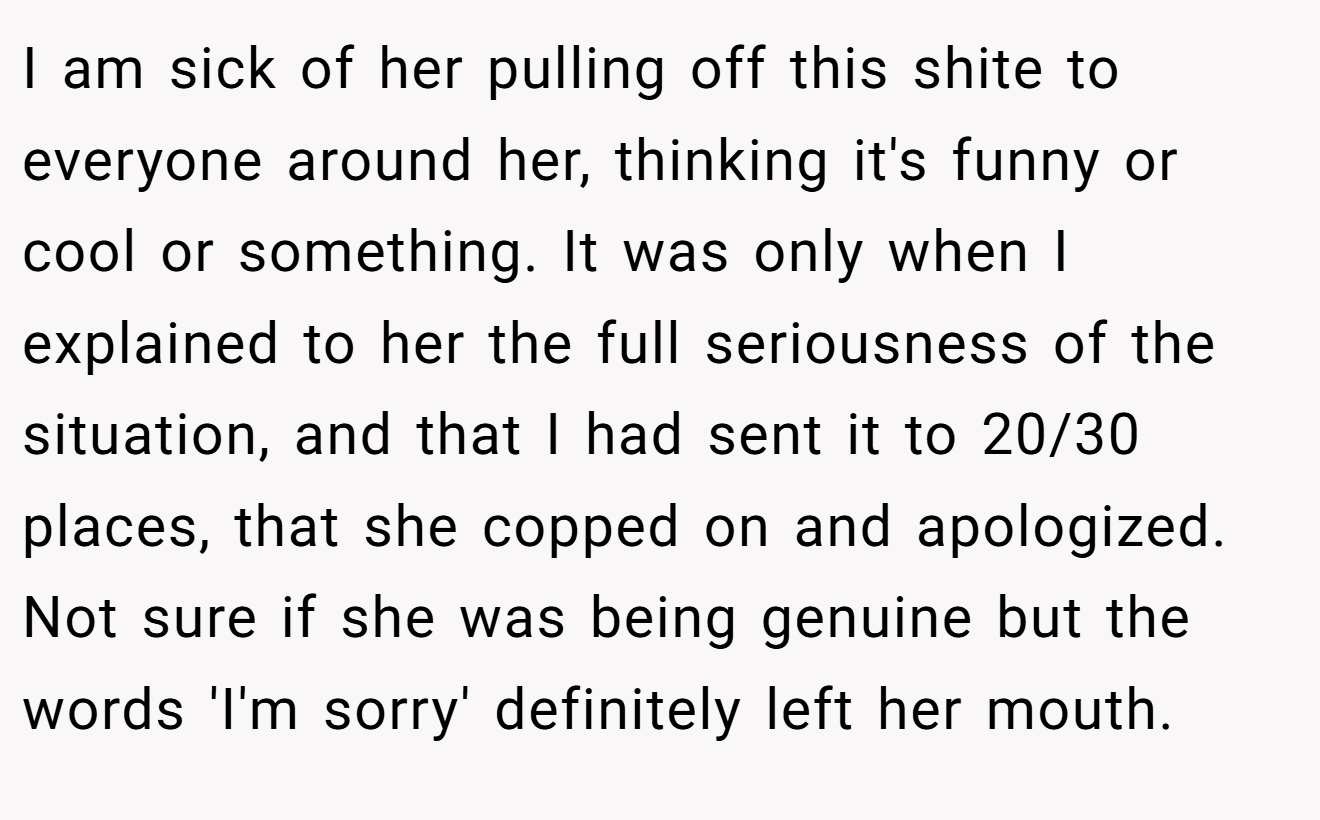 I am sick of her pulling off this shite to everyone around her, thinking it's funny or cool or something. It was only when I explained to her the full seriousness of the situation, and that I had sent it to 20/30 places, that she copped on and apologized. Not sure if she was being genuine but the words 'I'm sorry' definitely left her mouth.