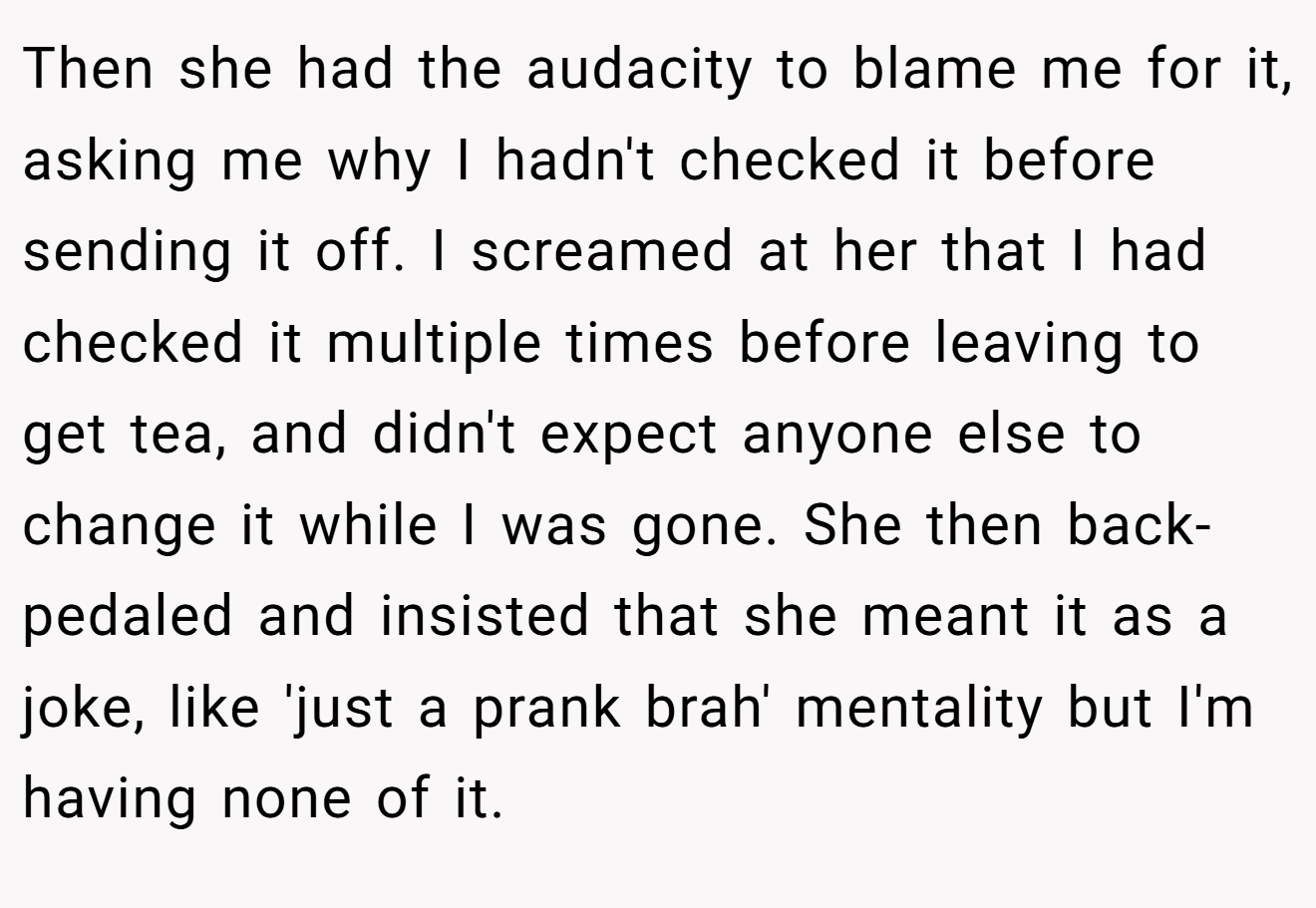 Then she had the audacity to blame me for it, asking me why I hadn't checked it before sending it off. I screamed at her that I had checked it multiple times before leaving to get tea, and didn't expect anyone else to change it while I was gone. She then back-pedaled and insisted that she meant it as a joke, like 'just a prank brah' mentality but I'm having none of it.