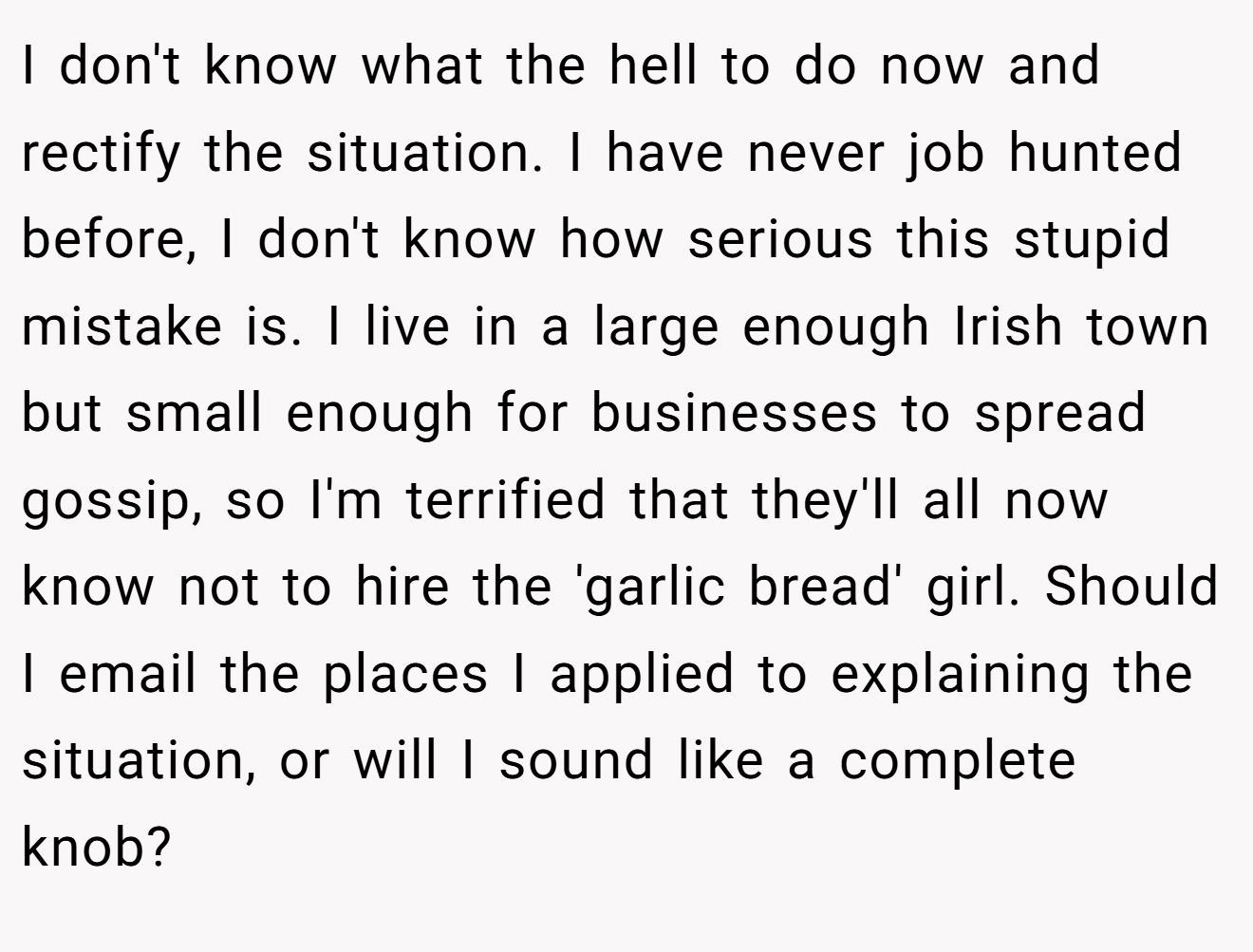I don't know what the hell to do now and rectify the situation. I have never job hunted before, I don't know how serious this stupid mistake is. I live in a large enough Irish town but small enough for businesses to spread gossip, so I'm terrified that they'll all now know not to hire the 'garlic bread' girl. Should I email the places I applied to explaining the situation, or will I sound like a complete knob?
