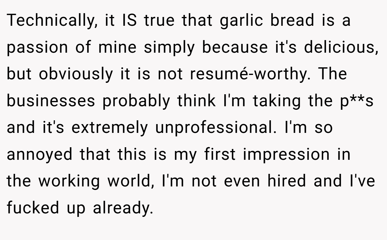 Technically, it IS true that garlic bread is a passion of mine simply because it's delicious, but obviously it is not resumé-worthy. The businesses probably think I'm taking the p**s and it's extremely unprofessional. I'm so annoyed that this is my first impression in the working world, I'm not even hired and I've fucked up already.