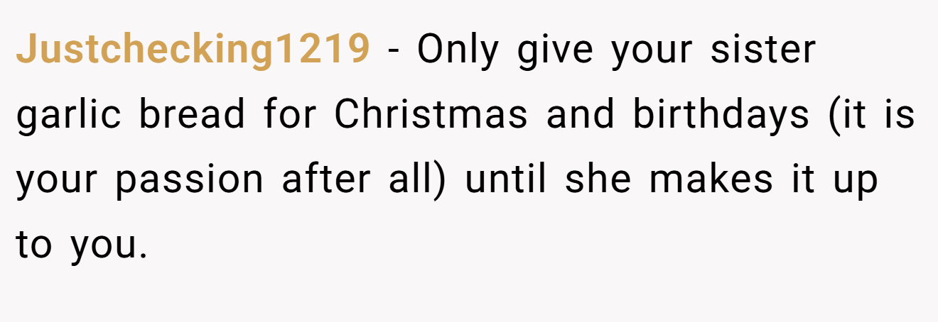 Justchecking1219 − Only give your sister garlic bread for Christmas and birthdays (it is your passion after all) until she makes it up to you.