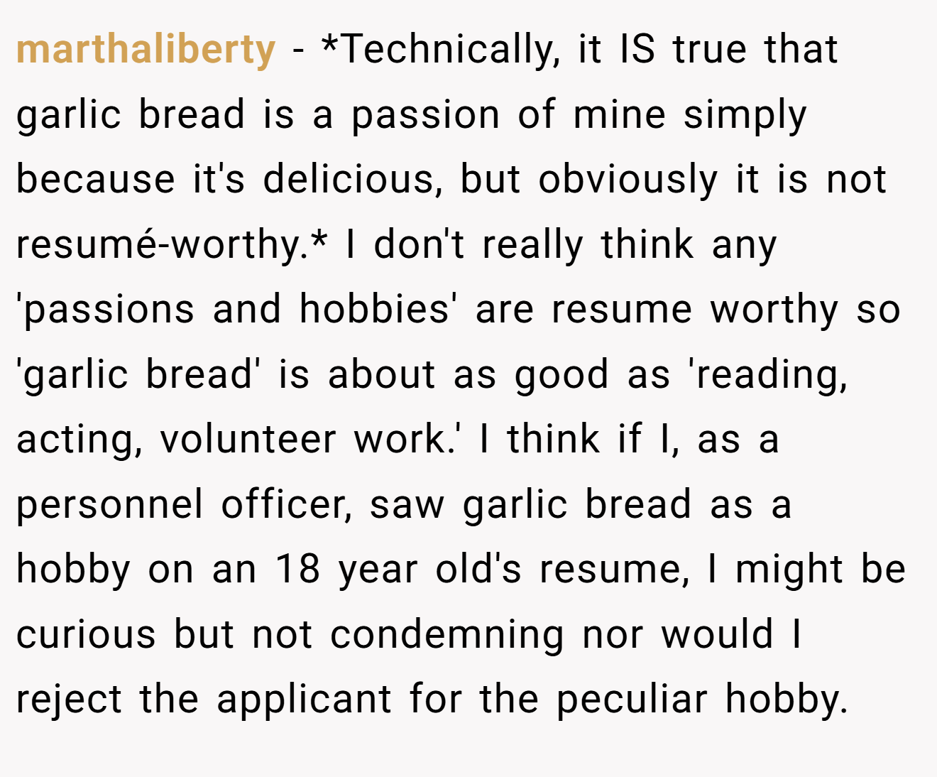 marthaliberty − *Technically, it IS true that garlic bread is a passion of mine simply because it's delicious, but obviously it is not resumé-worthy.* I don't really think any 'passions and hobbies' are resume worthy so 'garlic bread' is about as good as 'reading, acting, volunteer work.' I think if I, as a personnel officer, saw garlic bread as a hobby on an 18 year old's resume, I might be curious but not condemning nor would I reject the applicant for the peculiar hobby.