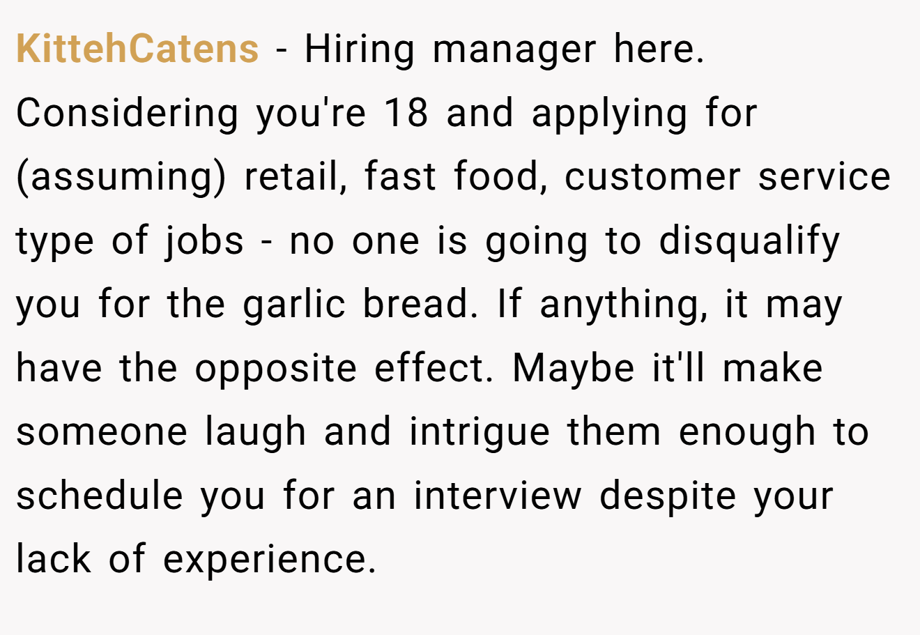 KittehCatens − Hiring manager here. Considering you're 18 and applying for (assuming) retail, fast food, customer service type of jobs - no one is going to disqualify you for the garlic bread. If anything, it may have the opposite effect. Maybe it'll make someone laugh and intrigue them enough to schedule you for an interview despite your lack of experience.
