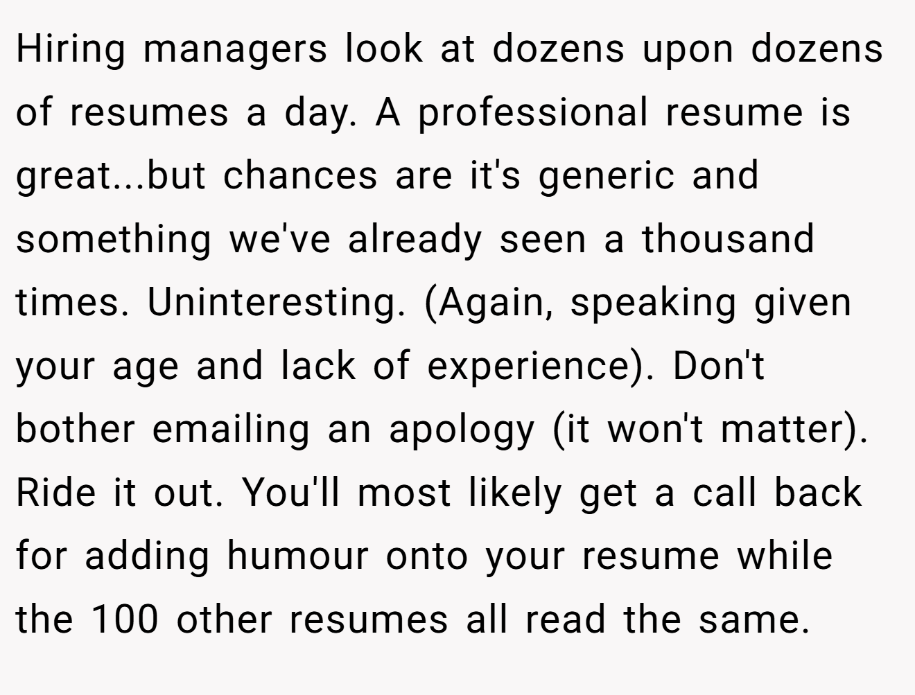 Hiring managers look at dozens upon dozens of resumes a day. A professional resume is great...but chances are it's generic and something we've already seen a thousand times. Uninteresting. (Again, speaking given your age and lack of experience). Don't bother emailing an apology (it won't matter). Ride it out. You'll most likely get a call back for adding humour onto your resume while the 100 other resumes all read the same.