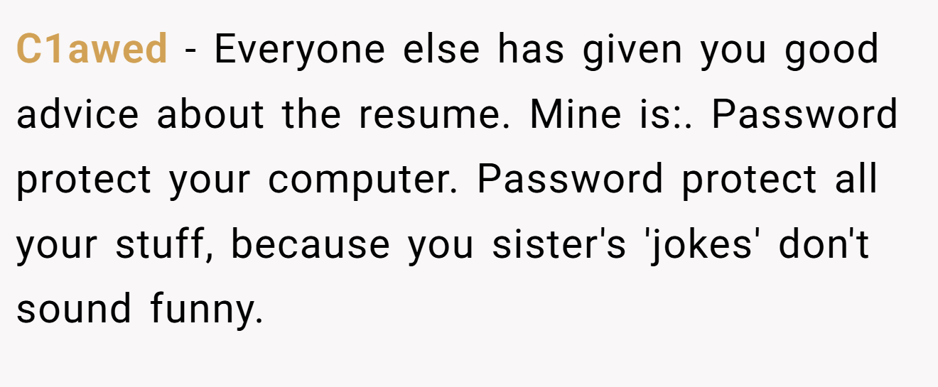 C1awed − Everyone else has given you good advice about the resume. Mine is:. Password protect your computer. Password protect all your stuff, because you sister's 'jokes' don't sound funny.