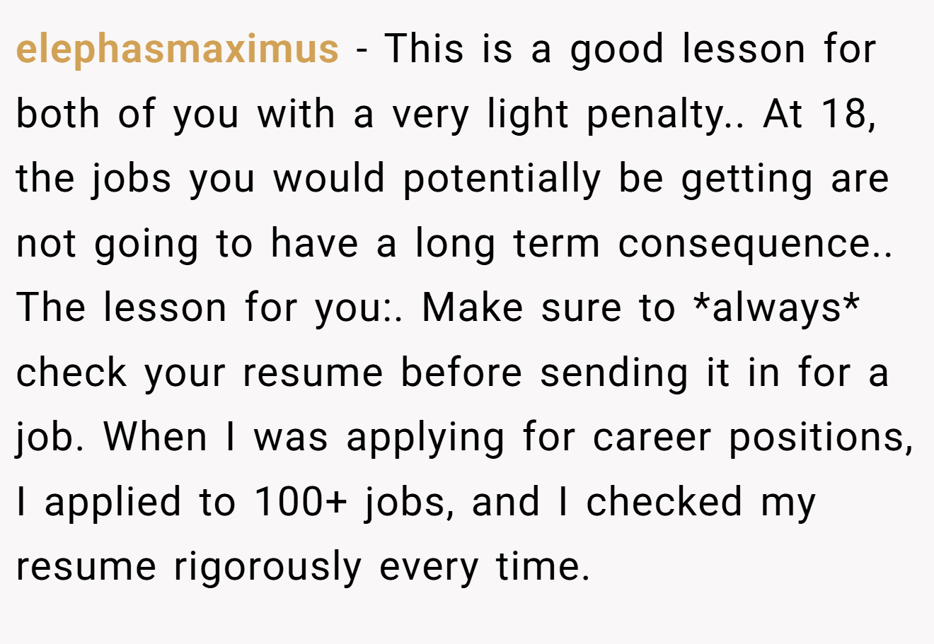 elephasmaximus − This is a good lesson for both of you with a very light penalty.. At 18, the jobs you would potentially be getting are not going to have a long term consequence.. The lesson for you:. Make sure to *always* check your resume before sending it in for a job. When I was applying for career positions, I applied to 100+ jobs, and I checked my resume rigorously every time.