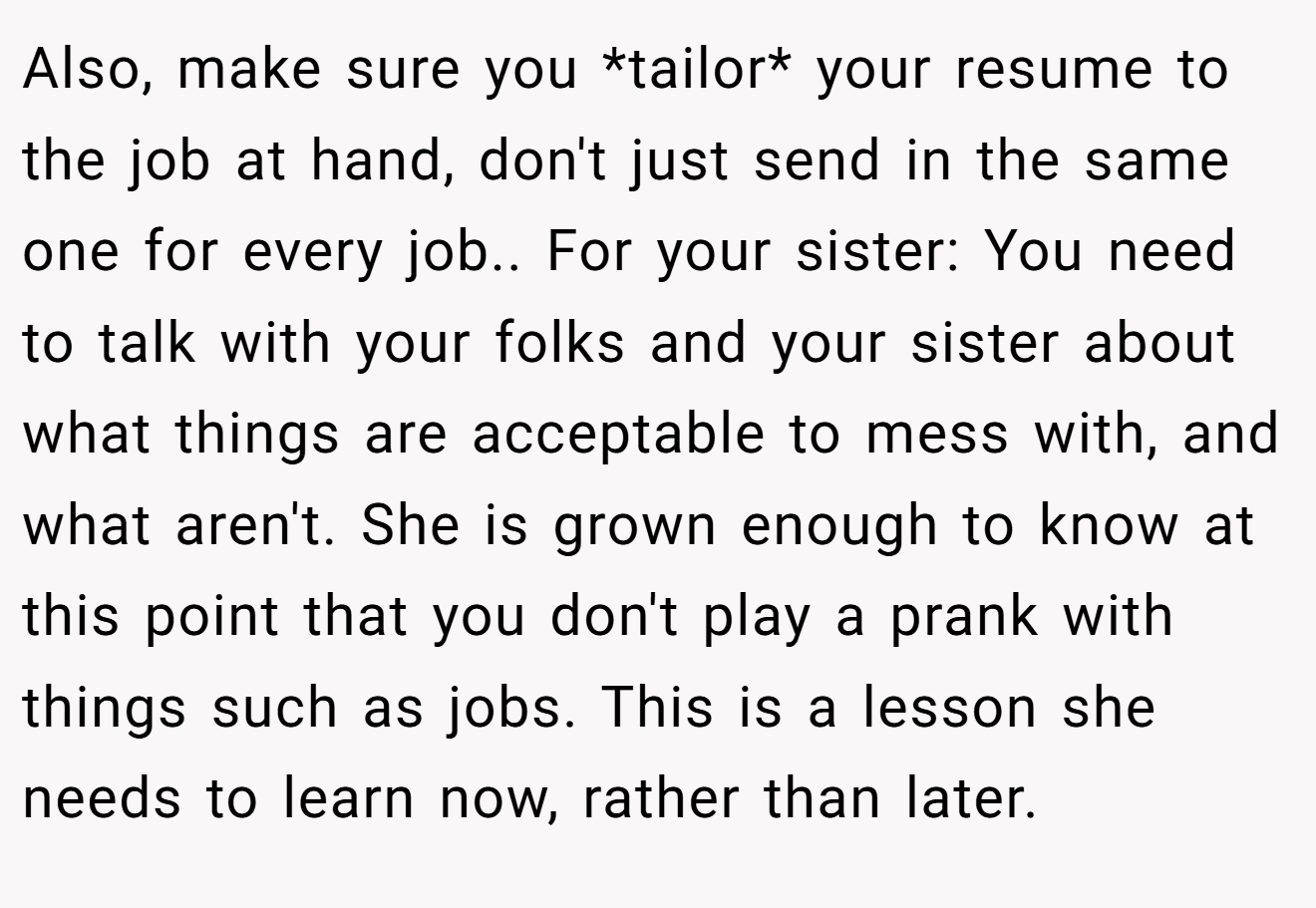 Also, make sure you *tailor* your resume to the job at hand, don't just send in the same one for every job.. For your sister: You need to talk with your folks and your sister about what things are acceptable to mess with, and what aren't. She is grown enough to know at this point that you don't play a prank with things such as jobs. This is a lesson she needs to learn now, rather than later.