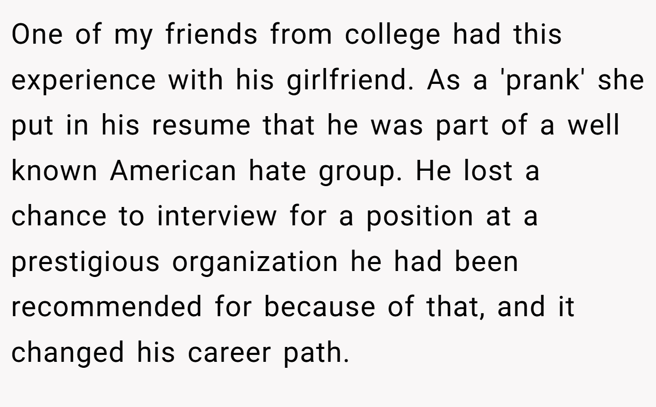 One of my friends from college had this experience with his girlfriend. As a 'prank' she put in his resume that he was part of a well known American hate group. He lost a chance to interview for a position at a prestigious organization he had been recommended for because of that, and it changed his career path.