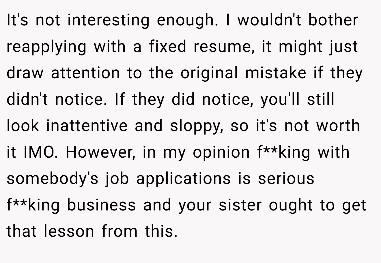 It's not interesting enough. I wouldn't bother reapplying with a fixed resume, it might just draw attention to the original mistake if they didn't notice. If they did notice, you'll still look inattentive and sloppy, so it's not worth it IMO. However, in my opinion f**king with somebody's job applications is serious f**king business and your sister ought to get that lesson from this.