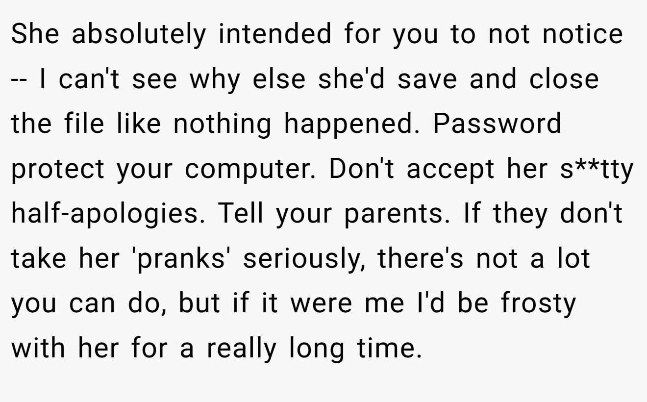 She absolutely intended for you to not notice -- I can't see why else she'd save and close the file like nothing happened. Password protect your computer. Don't accept her s**tty half-apologies. Tell your parents. If they don't take her 'pranks' seriously, there's not a lot you can do, but if it were me I'd be frosty with her for a really long time.