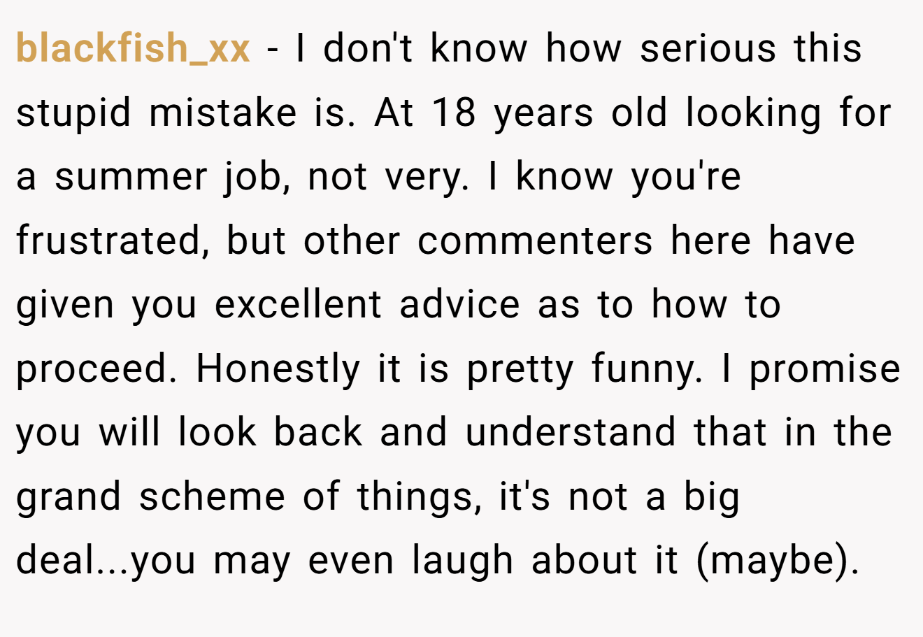 blackfish_xx − I don't know how serious this stupid mistake is. At 18 years old looking for a summer job, not very. I know you're frustrated, but other commenters here have given you excellent advice as to how to proceed. Honestly it is pretty funny. I promise you will look back and understand that in the grand scheme of things, it's not a big deal...you may even laugh about it (maybe).